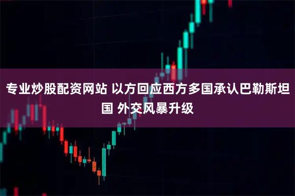 专业炒股配资网站 以方回应西方多国承认巴勒斯坦国 外交风暴升级