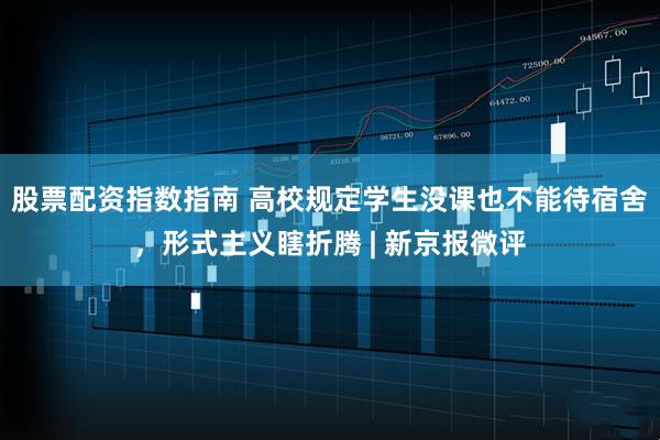 股票配资指数指南 高校规定学生没课也不能待宿舍，形式主义瞎折腾 | 新京报微评