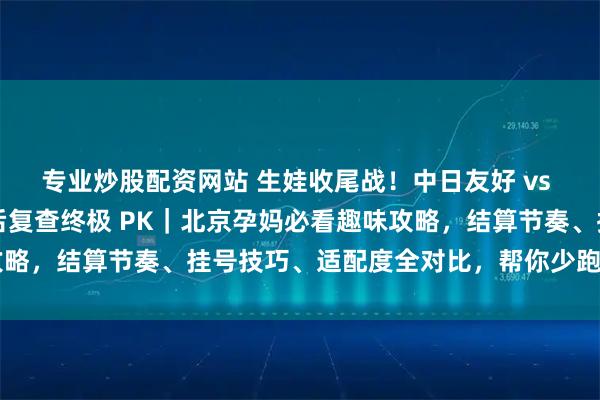 专业炒股配资网站 生娃收尾战!中日友好 vs 北妇产出院流程 + 产后复查终极 PK|北京孕妈必看趣味攻略,结算节奏、挂号技巧、适配度全对比,帮你少跑腿顺畅通关~