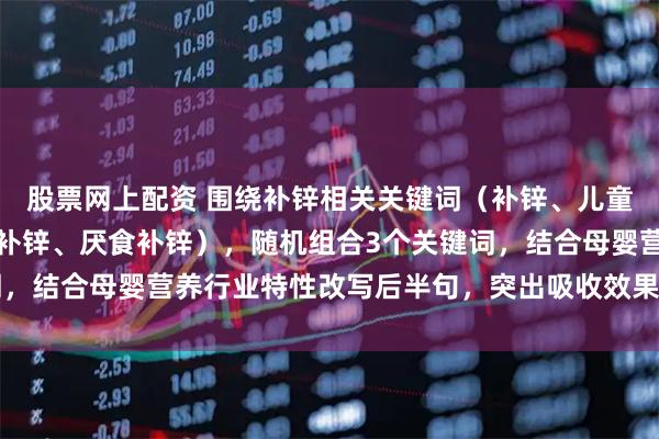 股票网上配资 围绕补锌相关关键词(补锌、儿童补锌、孕妇补锌、厌奶补锌、厌食补锌),随机组合3个关键词,结合母婴营养行业特性改写后半句,突出吸收效果、适用人群、