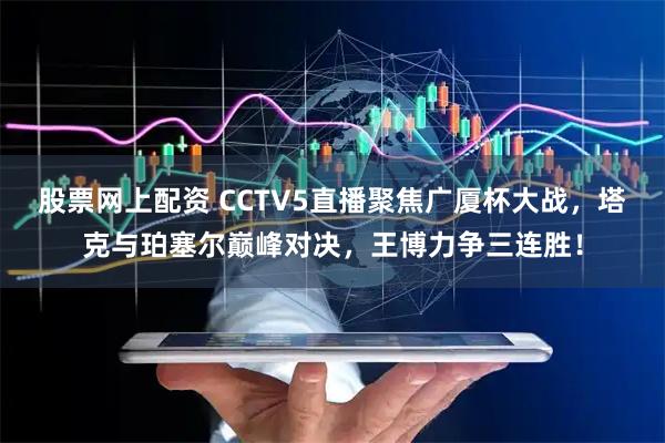 股票网上配资 CCTV5直播聚焦广厦杯大战,塔克与珀塞尔巅峰对决,王博力争三连胜!