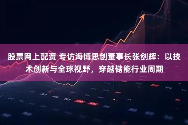 股票网上配资 专访海博思创董事长张剑辉：以技术创新与全球视野，穿越储能行业周期