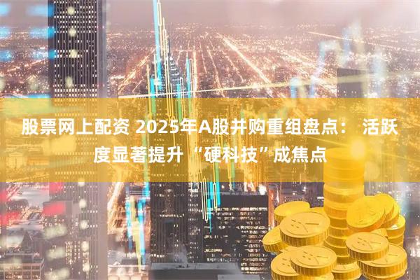 股票网上配资 2025年A股并购重组盘点: 活跃度显著提升 “硬科技”成焦点