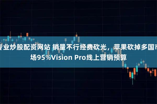 专业炒股配资网站 销量不行经费砍光，苹果砍掉多国市场95%Vision Pro线上营销预算