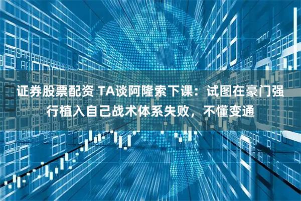 证券股票配资 TA谈阿隆索下课：试图在豪门强行植入自己战术体系失败，不懂变通