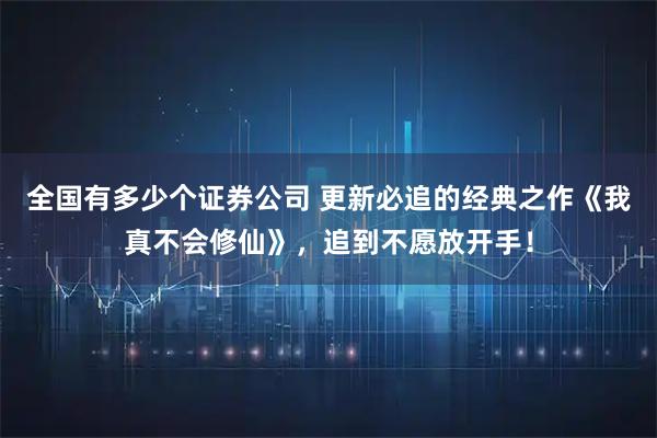 全国有多少个证券公司 更新必追的经典之作《我真不会修仙》，追到不愿放开手！