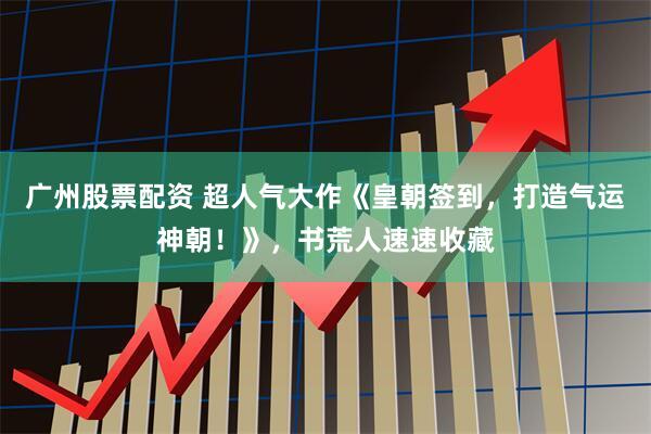 广州股票配资 超人气大作《皇朝签到，打造气运神朝！》，书荒人速速收藏