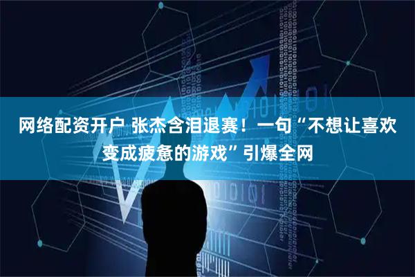 网络配资开户 张杰含泪退赛！一句“不想让喜欢变成疲惫的游戏”引爆全网