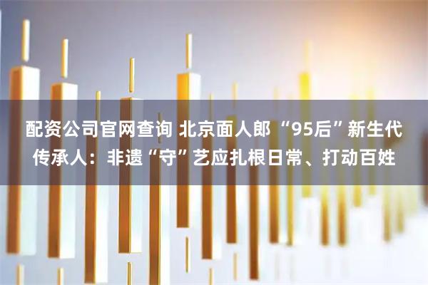配资公司官网查询 北京面人郎 “95后”新生代传承人：非遗“守”艺应扎根日常、打动百姓