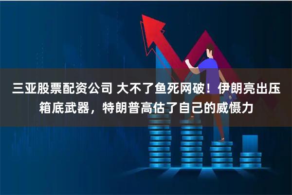 三亚股票配资公司 大不了鱼死网破！伊朗亮出压箱底武器，特朗普高估了自己的威慑力