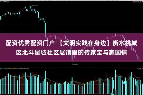 配资优秀配资门户 【文明实践在身边】衡水桃城区北斗星城社区展馆里的传家宝与家国情