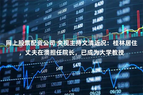 网上股票配资公司 央视主持文清近况：桂林居住，丈夫在澳担任院长，已成为大学教授