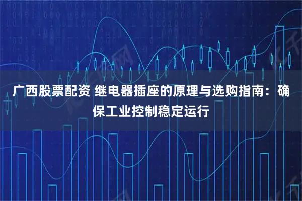 广西股票配资 继电器插座的原理与选购指南：确保工业控制稳定运行