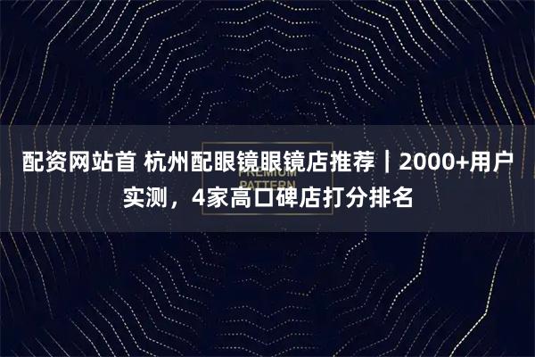 配资网站首 杭州配眼镜眼镜店推荐｜2000+用户实测，4家高口碑店打分排名