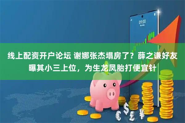 线上配资开户论坛 谢娜张杰塌房了？薛之谦好友曝其小三上位，为生龙凤胎打便宜针