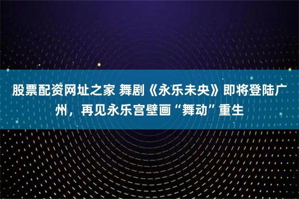 股票配资网址之家 舞剧《永乐未央》即将登陆广州，再见永乐宫壁画“舞动”重生