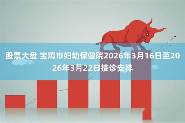 股票大盘 宝鸡市妇幼保健院2026年3月16日至2026年3月22日接诊安排
