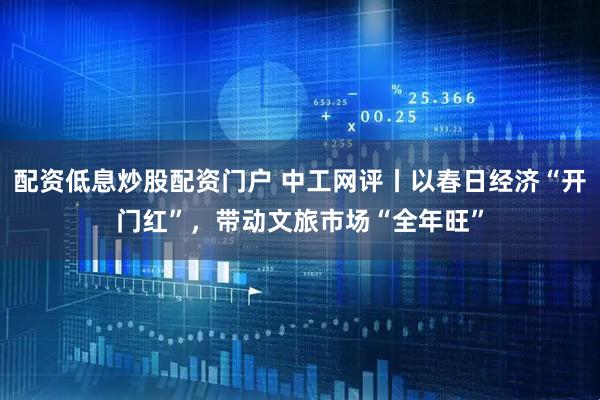 配资低息炒股配资门户 中工网评丨以春日经济“开门红”,带动文旅市场“全年旺”