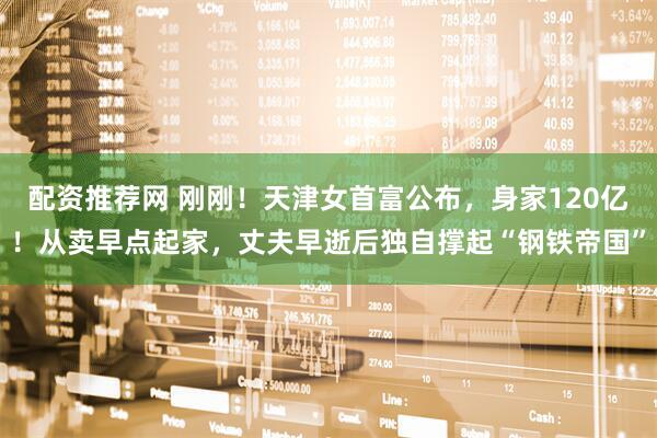 配资推荐网 刚刚!天津女首富公布,身家120亿!从卖早点起家,丈夫早逝后独自撑起“钢铁帝国”