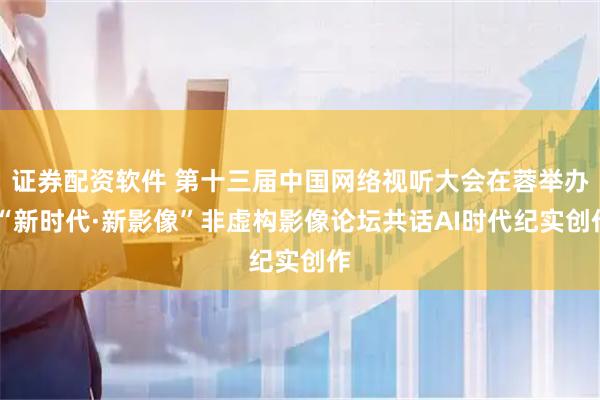 证券配资软件 第十三届中国网络视听大会在蓉举办 “新时代·新影像”非虚构影像论坛共话AI时代纪实创作