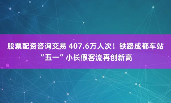 股票配资咨询交易 407.6万人次！铁路成都车站“五一”小长假客流再创新高