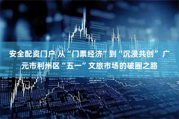 安全配资门户 从“门票经济”到“沉浸共创” 广元市利州区“五一”文旅市场的破圈之路