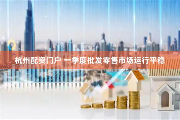 杭州配资门户 一季度批发零售市场运行平稳