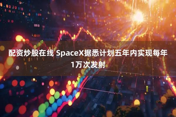 配资炒股在线 SpaceX据悉计划五年内实现每年1万次发射