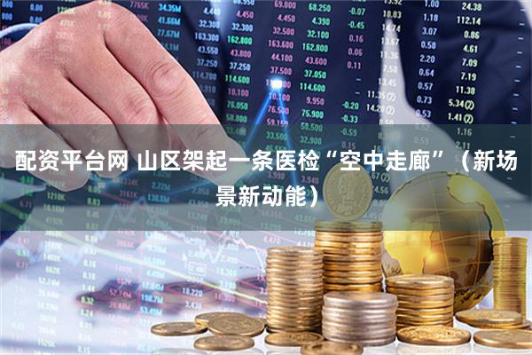 配资平台网 山区架起一条医检“空中走廊”（新场景新动能）