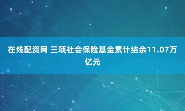 在线配资网 三项社会保险基金累计结余11.07万亿元