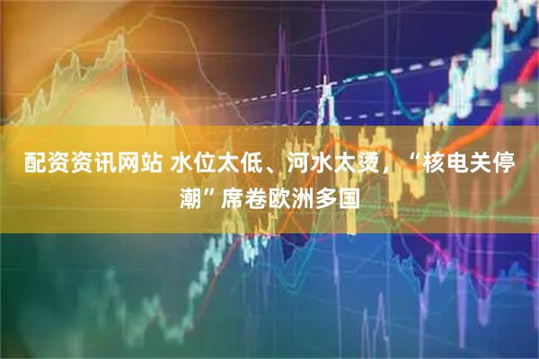 配资资讯网站 水位太低、河水太烫，“核电关停潮”席卷欧洲多国